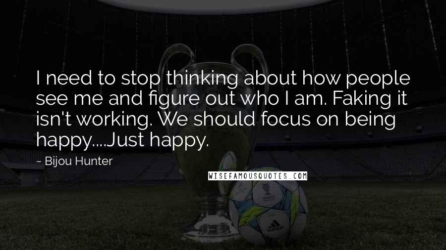 Bijou Hunter Quotes: I need to stop thinking about how people see me and figure out who I am. Faking it isn't working. We should focus on being happy....Just happy.