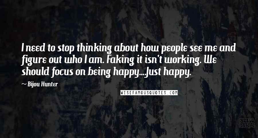 Bijou Hunter Quotes: I need to stop thinking about how people see me and figure out who I am. Faking it isn't working. We should focus on being happy....Just happy.