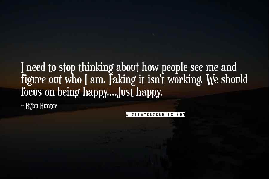 Bijou Hunter Quotes: I need to stop thinking about how people see me and figure out who I am. Faking it isn't working. We should focus on being happy....Just happy.