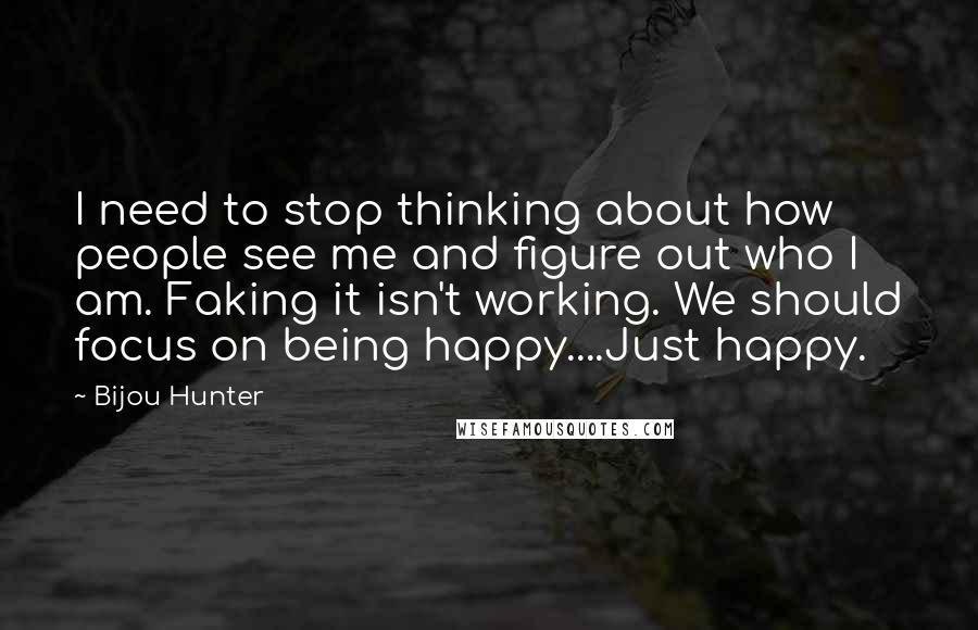 Bijou Hunter Quotes: I need to stop thinking about how people see me and figure out who I am. Faking it isn't working. We should focus on being happy....Just happy.