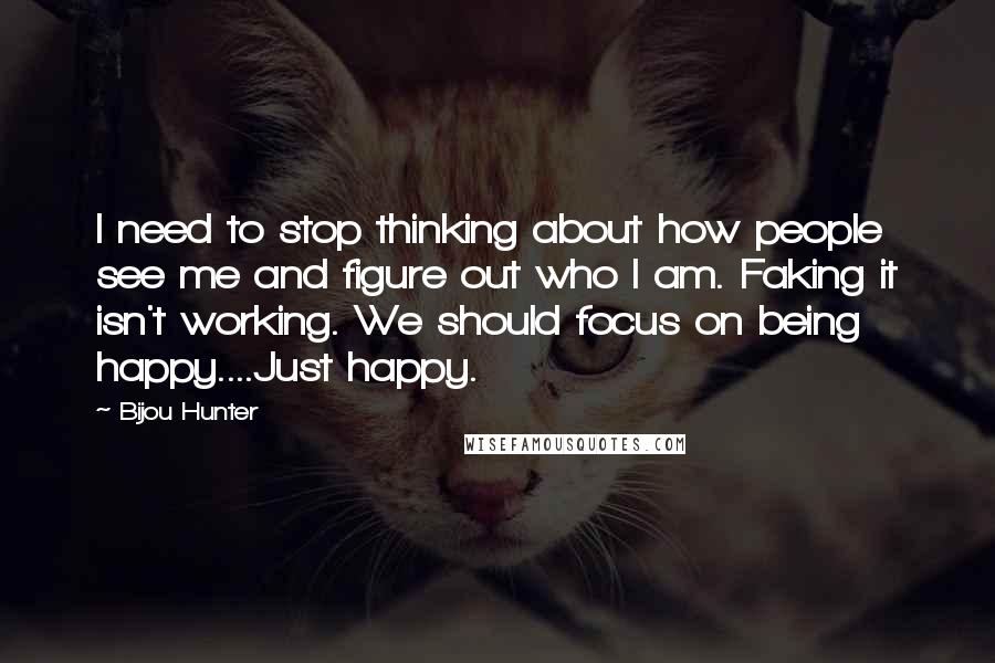 Bijou Hunter Quotes: I need to stop thinking about how people see me and figure out who I am. Faking it isn't working. We should focus on being happy....Just happy.