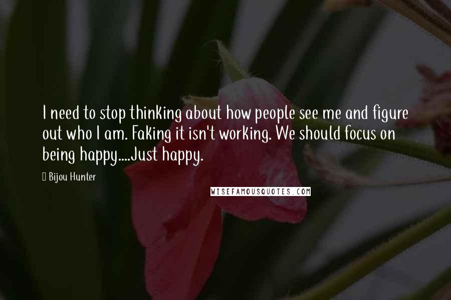 Bijou Hunter Quotes: I need to stop thinking about how people see me and figure out who I am. Faking it isn't working. We should focus on being happy....Just happy.