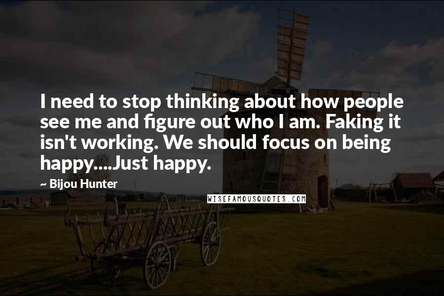 Bijou Hunter Quotes: I need to stop thinking about how people see me and figure out who I am. Faking it isn't working. We should focus on being happy....Just happy.