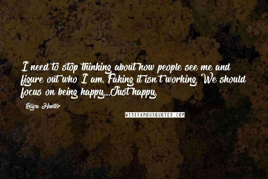 Bijou Hunter Quotes: I need to stop thinking about how people see me and figure out who I am. Faking it isn't working. We should focus on being happy....Just happy.