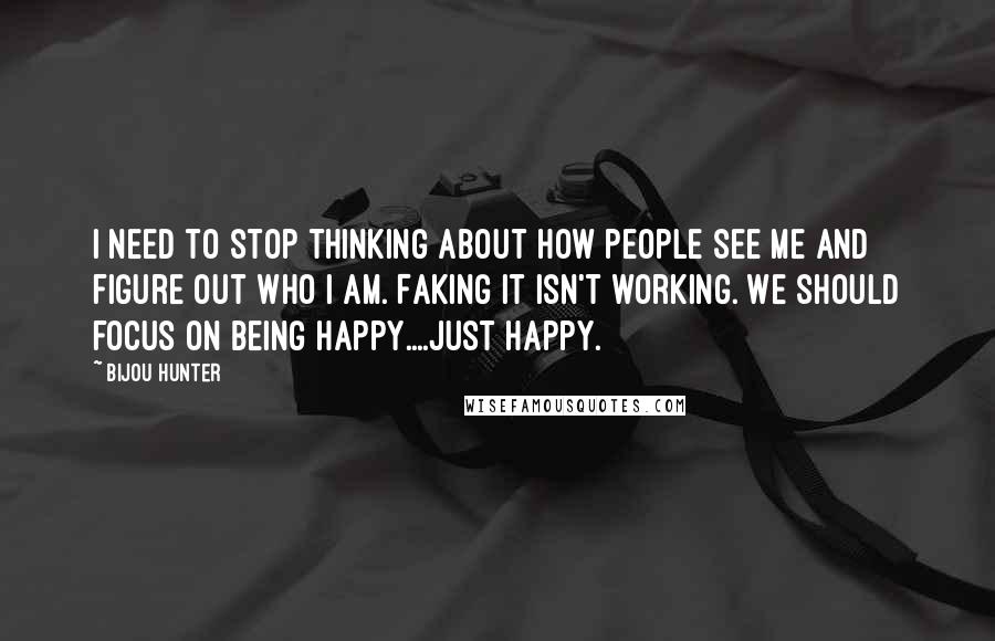 Bijou Hunter Quotes: I need to stop thinking about how people see me and figure out who I am. Faking it isn't working. We should focus on being happy....Just happy.