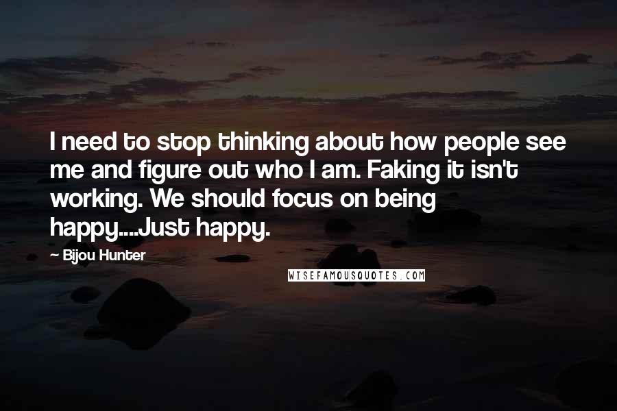Bijou Hunter Quotes: I need to stop thinking about how people see me and figure out who I am. Faking it isn't working. We should focus on being happy....Just happy.