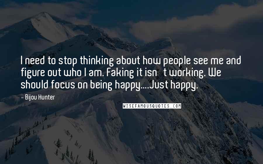 Bijou Hunter Quotes: I need to stop thinking about how people see me and figure out who I am. Faking it isn't working. We should focus on being happy....Just happy.