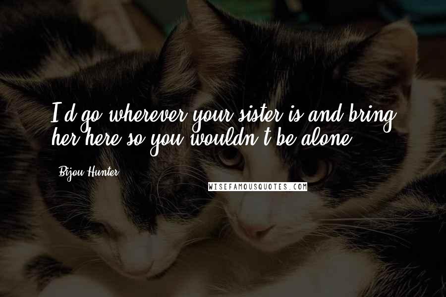 Bijou Hunter Quotes: I'd go wherever your sister is and bring her here so you wouldn't be alone.