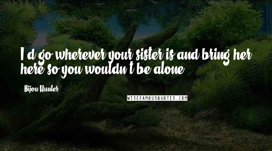 Bijou Hunter Quotes: I'd go wherever your sister is and bring her here so you wouldn't be alone.