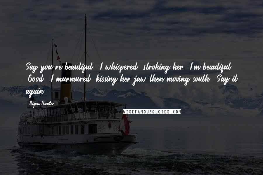 Bijou Hunter Quotes: Say you're beautiful," I whispered, stroking her. "I'm beautiful." "Good," I murmured, kissing her jaw then moving south. "Say it again.