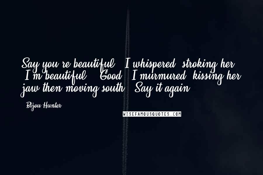 Bijou Hunter Quotes: Say you're beautiful," I whispered, stroking her. "I'm beautiful." "Good," I murmured, kissing her jaw then moving south. "Say it again.