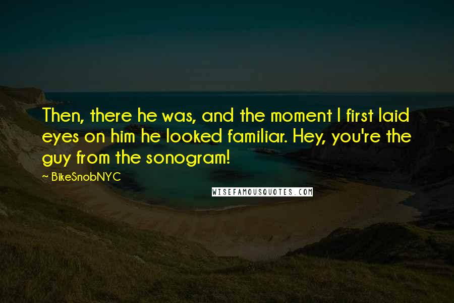 BikeSnobNYC Quotes: Then, there he was, and the moment I first laid eyes on him he looked familiar. Hey, you're the guy from the sonogram!
