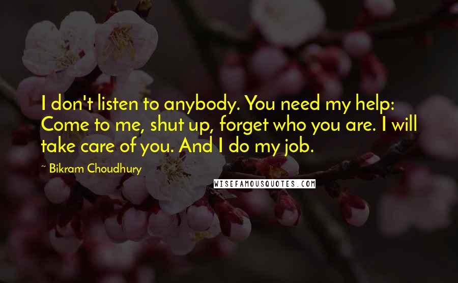 Bikram Choudhury Quotes: I don't listen to anybody. You need my help: Come to me, shut up, forget who you are. I will take care of you. And I do my job.