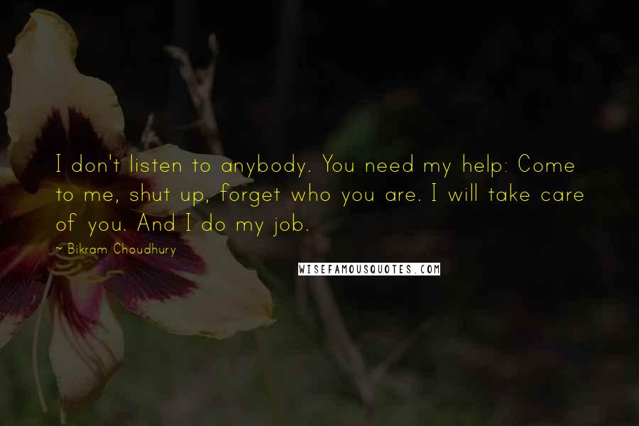Bikram Choudhury Quotes: I don't listen to anybody. You need my help: Come to me, shut up, forget who you are. I will take care of you. And I do my job.