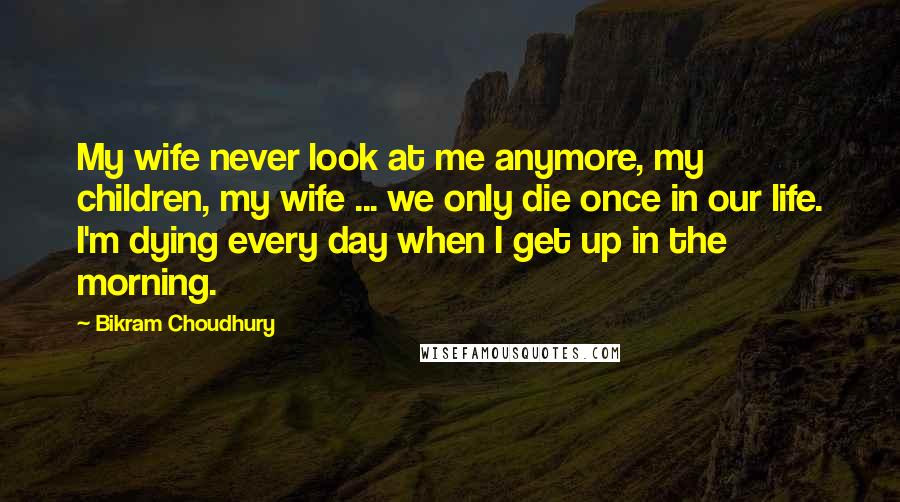 Bikram Choudhury Quotes: My wife never look at me anymore, my children, my wife ... we only die once in our life. I'm dying every day when I get up in the morning.