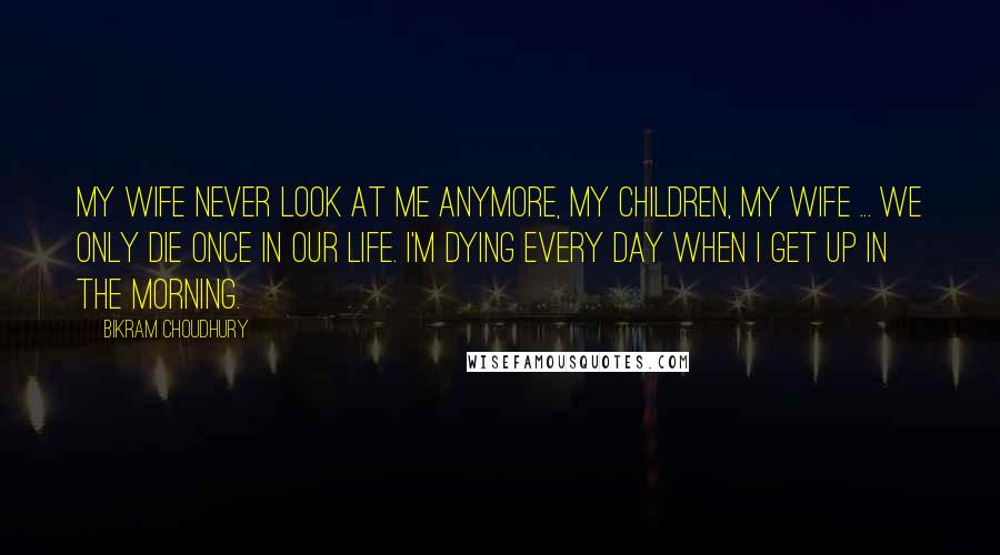 Bikram Choudhury Quotes: My wife never look at me anymore, my children, my wife ... we only die once in our life. I'm dying every day when I get up in the morning.