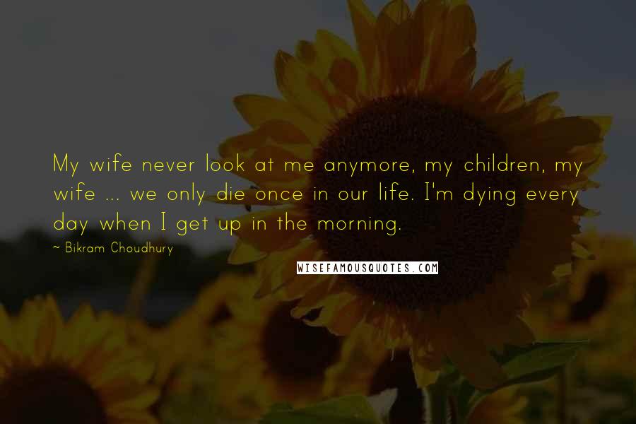 Bikram Choudhury Quotes: My wife never look at me anymore, my children, my wife ... we only die once in our life. I'm dying every day when I get up in the morning.