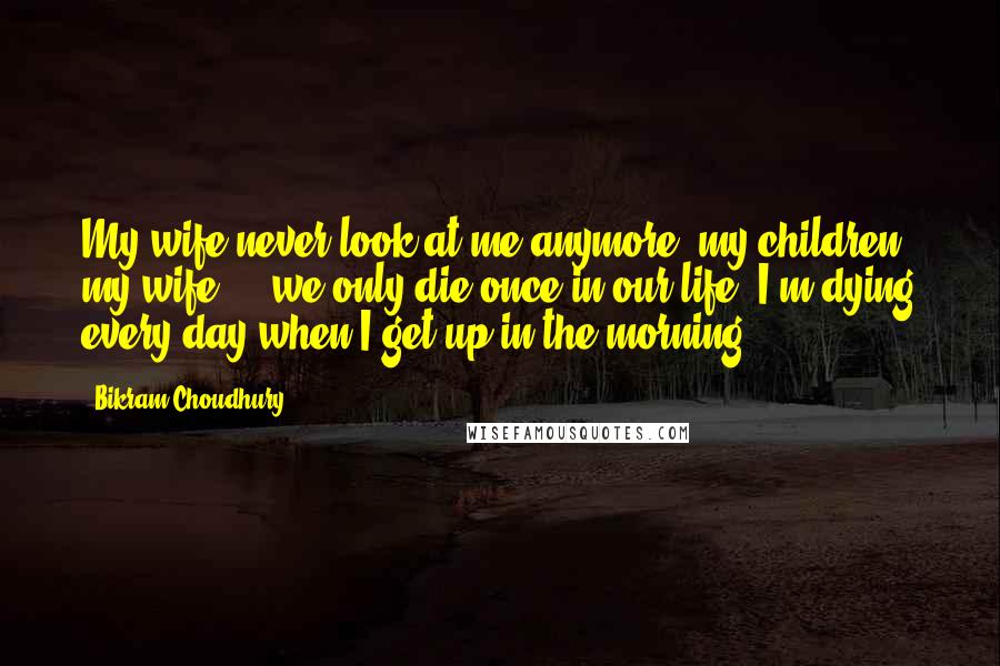 Bikram Choudhury Quotes: My wife never look at me anymore, my children, my wife ... we only die once in our life. I'm dying every day when I get up in the morning.