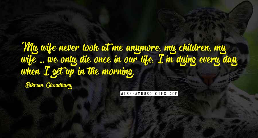 Bikram Choudhury Quotes: My wife never look at me anymore, my children, my wife ... we only die once in our life. I'm dying every day when I get up in the morning.