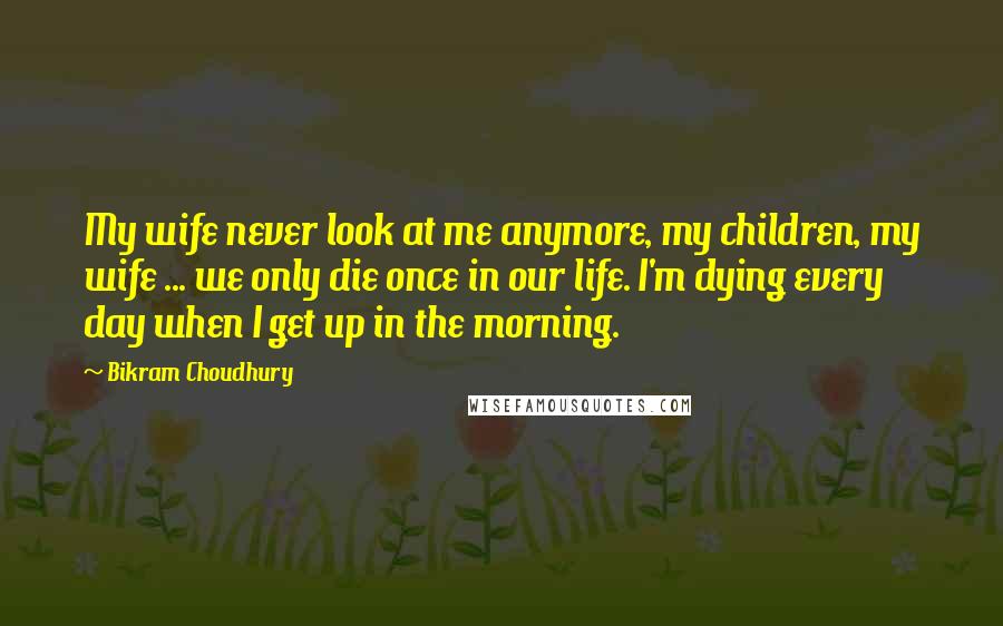 Bikram Choudhury Quotes: My wife never look at me anymore, my children, my wife ... we only die once in our life. I'm dying every day when I get up in the morning.