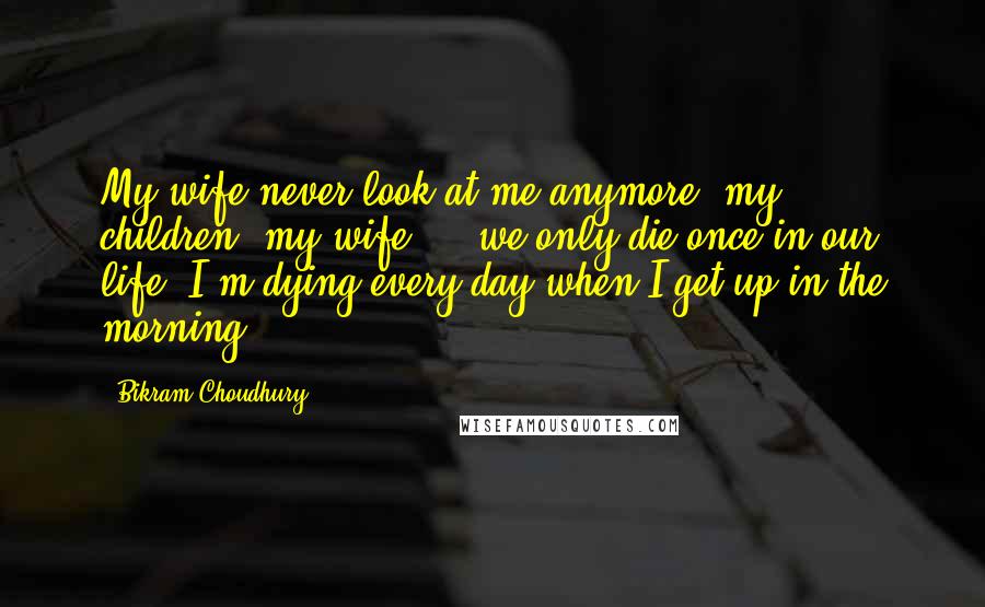 Bikram Choudhury Quotes: My wife never look at me anymore, my children, my wife ... we only die once in our life. I'm dying every day when I get up in the morning.