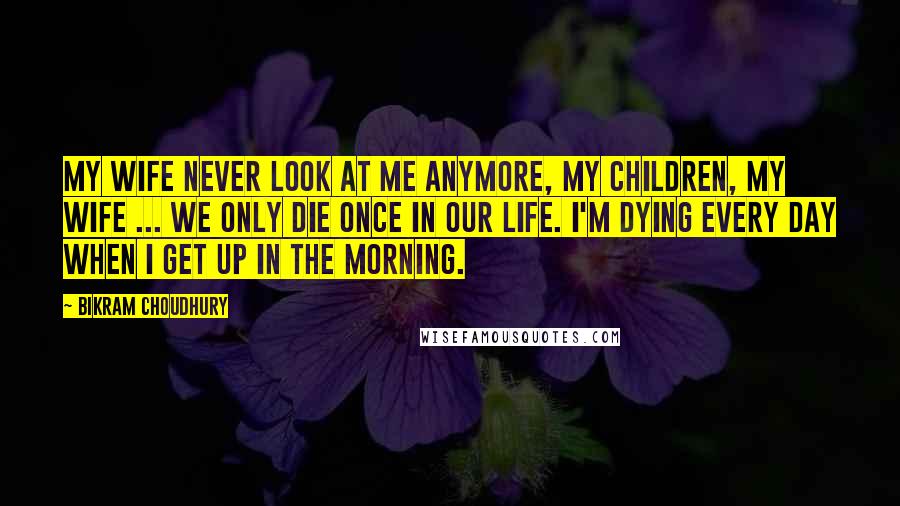 Bikram Choudhury Quotes: My wife never look at me anymore, my children, my wife ... we only die once in our life. I'm dying every day when I get up in the morning.