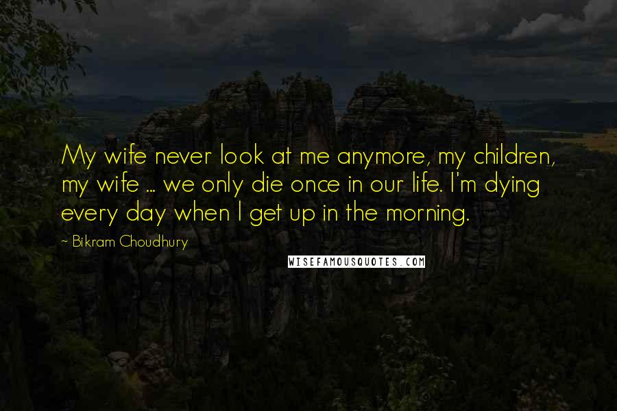 Bikram Choudhury Quotes: My wife never look at me anymore, my children, my wife ... we only die once in our life. I'm dying every day when I get up in the morning.