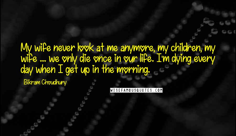 Bikram Choudhury Quotes: My wife never look at me anymore, my children, my wife ... we only die once in our life. I'm dying every day when I get up in the morning.