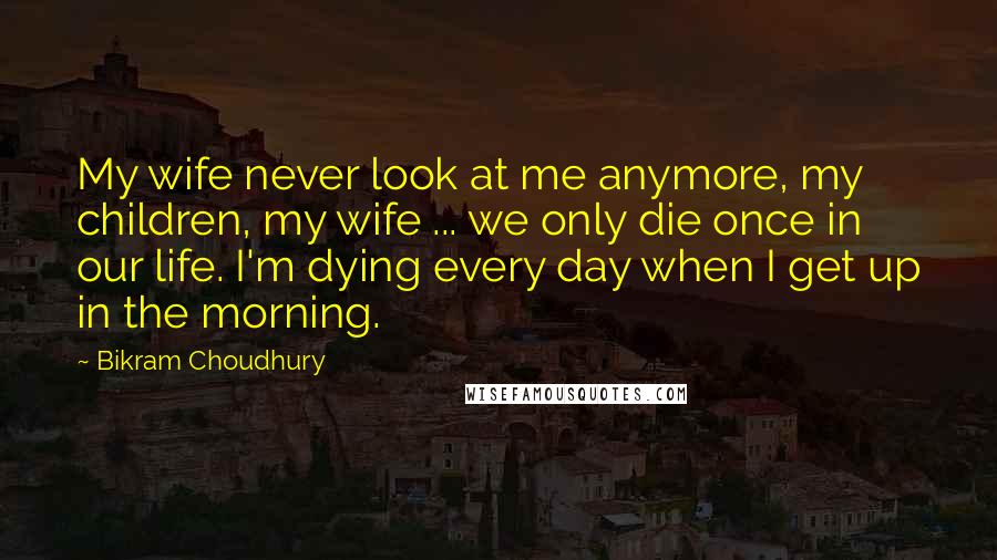 Bikram Choudhury Quotes: My wife never look at me anymore, my children, my wife ... we only die once in our life. I'm dying every day when I get up in the morning.