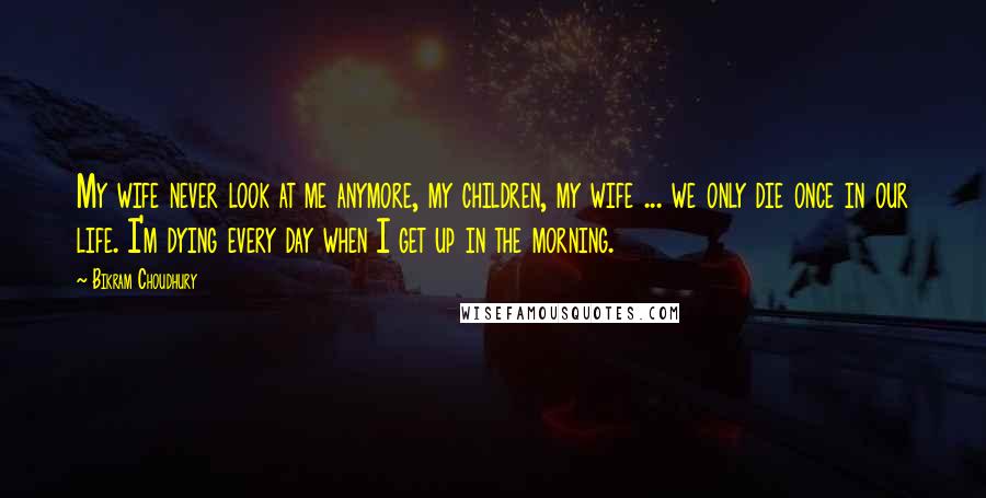 Bikram Choudhury Quotes: My wife never look at me anymore, my children, my wife ... we only die once in our life. I'm dying every day when I get up in the morning.
