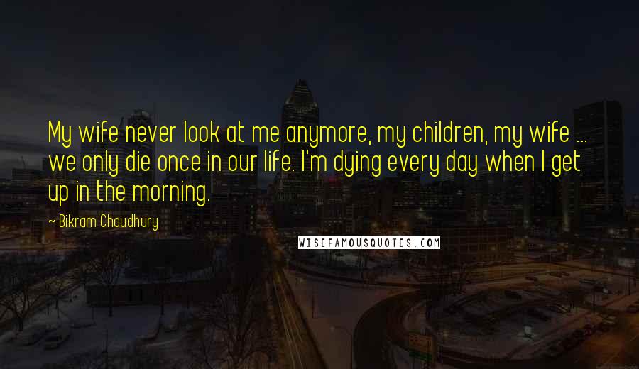 Bikram Choudhury Quotes: My wife never look at me anymore, my children, my wife ... we only die once in our life. I'm dying every day when I get up in the morning.