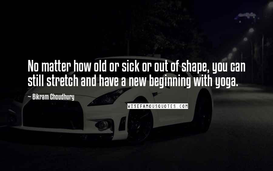 Bikram Choudhury Quotes: No matter how old or sick or out of shape, you can still stretch and have a new beginning with yoga.