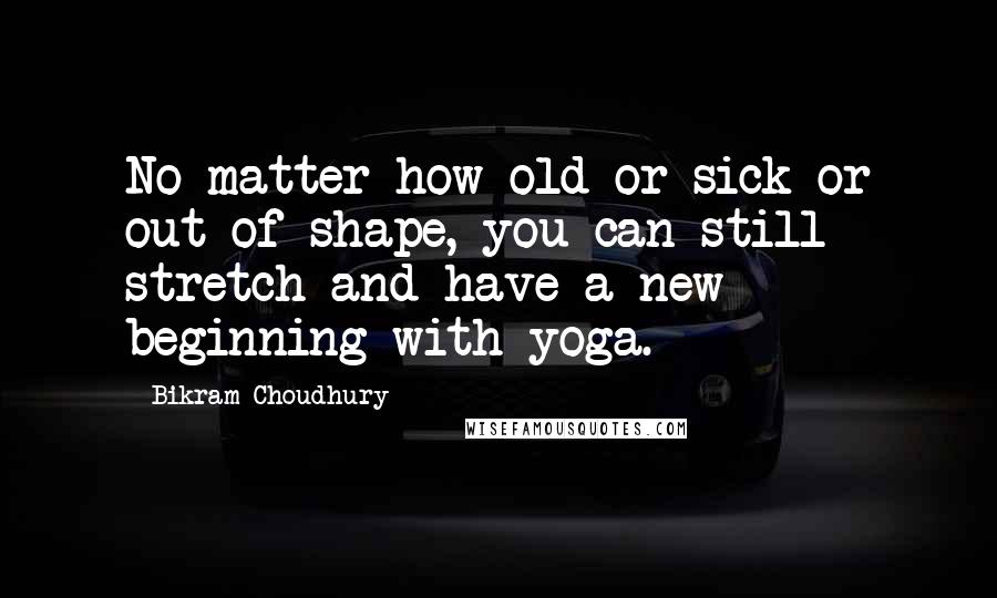 Bikram Choudhury Quotes: No matter how old or sick or out of shape, you can still stretch and have a new beginning with yoga.