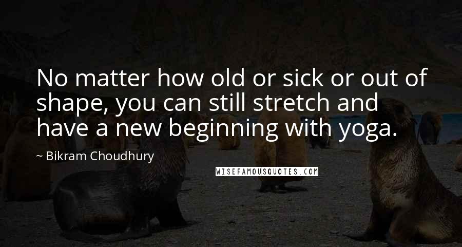 Bikram Choudhury Quotes: No matter how old or sick or out of shape, you can still stretch and have a new beginning with yoga.