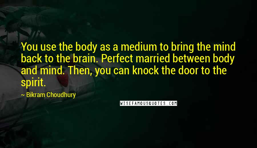 Bikram Choudhury Quotes: You use the body as a medium to bring the mind back to the brain. Perfect married between body and mind. Then, you can knock the door to the spirit.