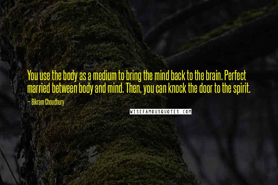Bikram Choudhury Quotes: You use the body as a medium to bring the mind back to the brain. Perfect married between body and mind. Then, you can knock the door to the spirit.