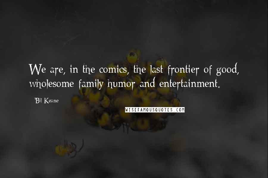 Bil Keane Quotes: We are, in the comics, the last frontier of good, wholesome family humor and entertainment.