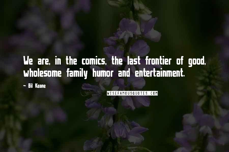 Bil Keane Quotes: We are, in the comics, the last frontier of good, wholesome family humor and entertainment.