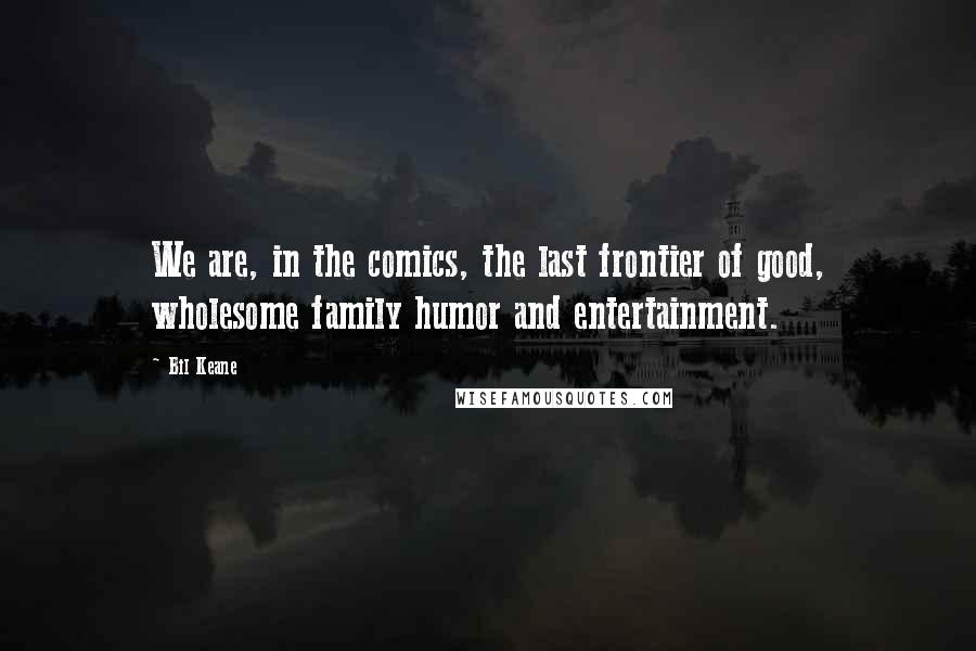 Bil Keane Quotes: We are, in the comics, the last frontier of good, wholesome family humor and entertainment.
