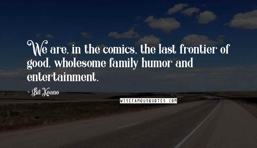 Bil Keane Quotes: We are, in the comics, the last frontier of good, wholesome family humor and entertainment.