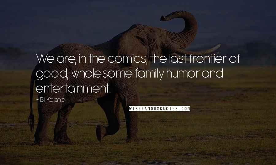 Bil Keane Quotes: We are, in the comics, the last frontier of good, wholesome family humor and entertainment.