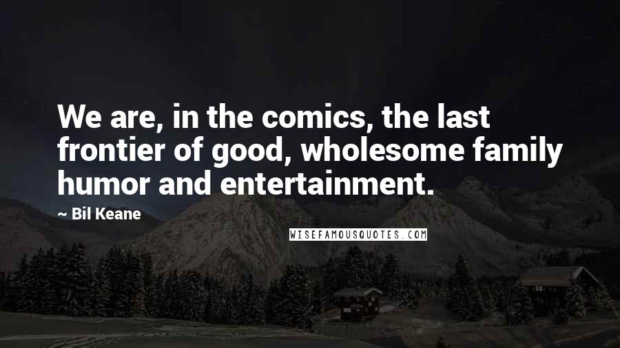 Bil Keane Quotes: We are, in the comics, the last frontier of good, wholesome family humor and entertainment.