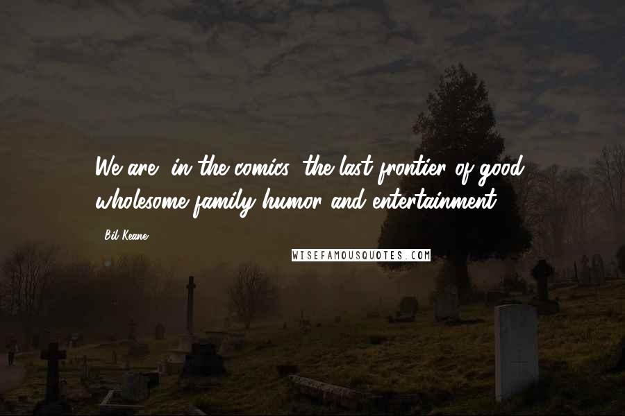 Bil Keane Quotes: We are, in the comics, the last frontier of good, wholesome family humor and entertainment.