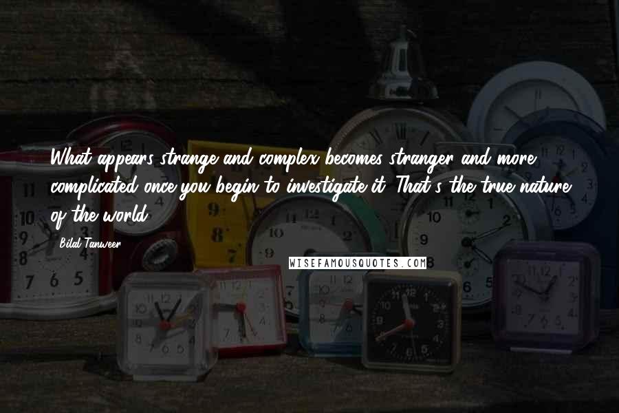 Bilal Tanweer Quotes: What appears strange and complex becomes stranger and more complicated once you begin to investigate it. That's the true nature of the world.