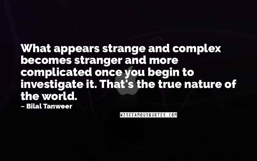 Bilal Tanweer Quotes: What appears strange and complex becomes stranger and more complicated once you begin to investigate it. That's the true nature of the world.