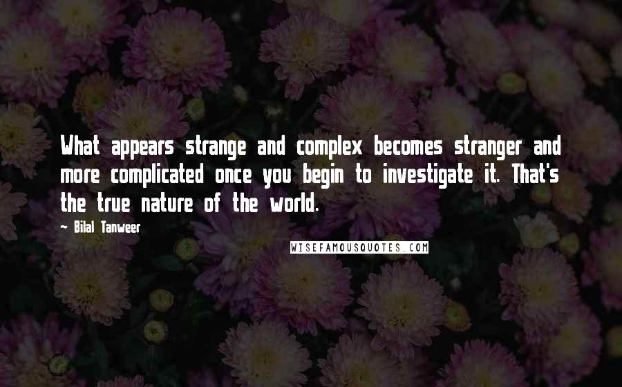 Bilal Tanweer Quotes: What appears strange and complex becomes stranger and more complicated once you begin to investigate it. That's the true nature of the world.