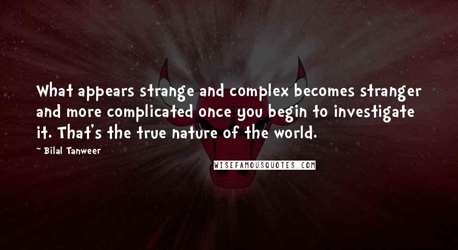 Bilal Tanweer Quotes: What appears strange and complex becomes stranger and more complicated once you begin to investigate it. That's the true nature of the world.