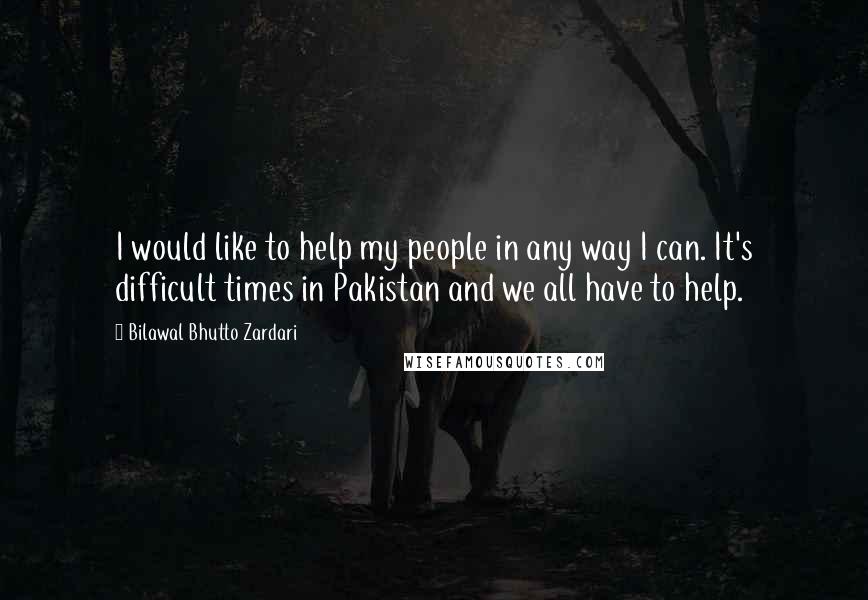 Bilawal Bhutto Zardari Quotes: I would like to help my people in any way I can. It's difficult times in Pakistan and we all have to help.