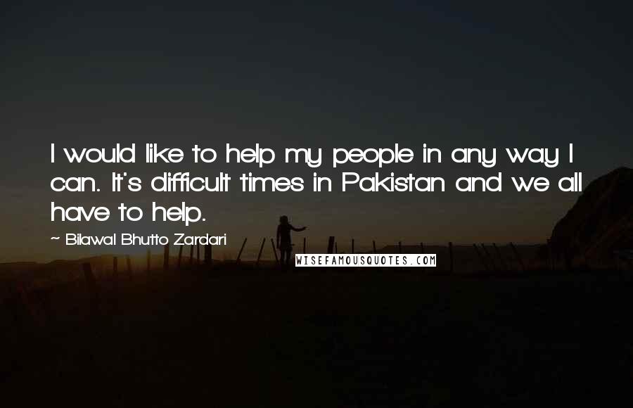 Bilawal Bhutto Zardari Quotes: I would like to help my people in any way I can. It's difficult times in Pakistan and we all have to help.