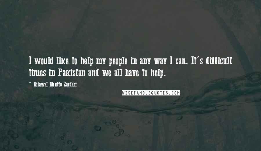 Bilawal Bhutto Zardari Quotes: I would like to help my people in any way I can. It's difficult times in Pakistan and we all have to help.